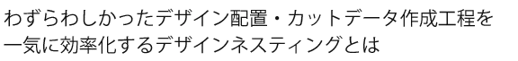 煩わしかったデザイン配置・カットデータ作成作業を一気に効率化するデザインネスティング作業 テキスト画像